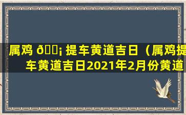 属鸡 🐡 提车黄道吉日（属鸡提车黄道吉日2021年2月份黄道吉日查询 🦉 ）